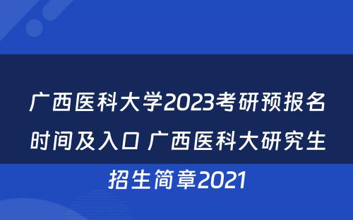 广西医科大学2023考研预报名时间及入口 广西医科大研究生招生简章2021