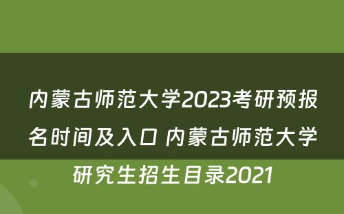 内蒙古师范大学2023考研预报名时间及入口 内蒙古师范大学研究生招生目录2021
