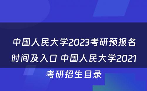 中国人民大学2023考研预报名时间及入口 中国人民大学2021考研招生目录