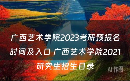 广西艺术学院2023考研预报名时间及入口 广西艺术学院2021研究生招生目录