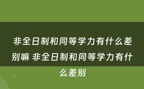 非全日制和同等学力有什么差别嘛 非全日制和同等学力有什么差别