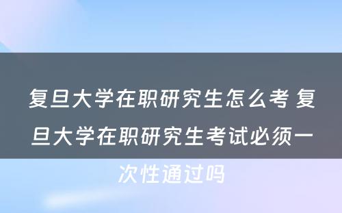 复旦大学在职研究生怎么考 复旦大学在职研究生考试必须一次性通过吗