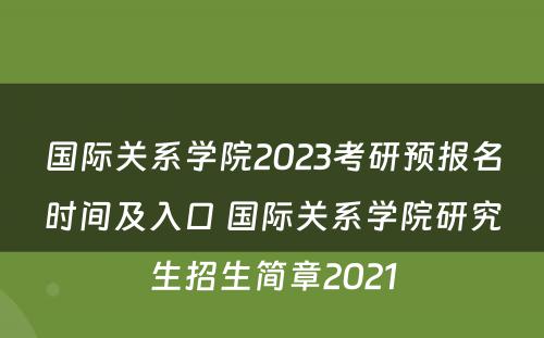 国际关系学院2023考研预报名时间及入口 国际关系学院研究生招生简章2021
