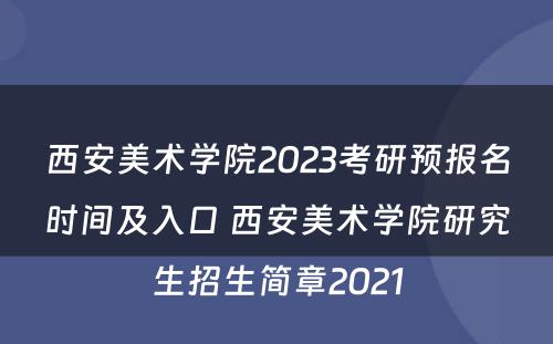西安美术学院2023考研预报名时间及入口 西安美术学院研究生招生简章2021