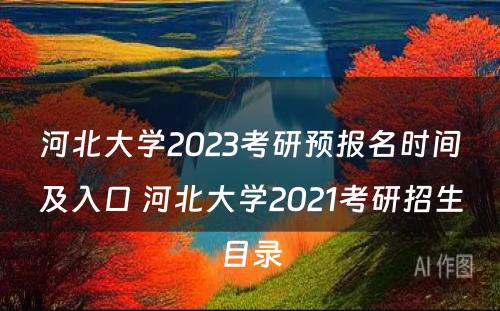 河北大学2023考研预报名时间及入口 河北大学2021考研招生目录