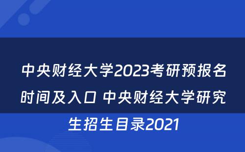 中央财经大学2023考研预报名时间及入口 中央财经大学研究生招生目录2021