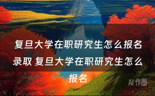 复旦大学在职研究生怎么报名录取 复旦大学在职研究生怎么报名