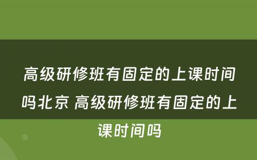 高级研修班有固定的上课时间吗北京 高级研修班有固定的上课时间吗