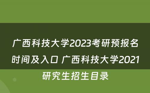广西科技大学2023考研预报名时间及入口 广西科技大学2021研究生招生目录
