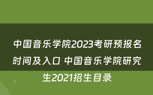 中国音乐学院2023考研预报名时间及入口 中国音乐学院研究生2021招生目录