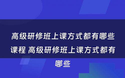 高级研修班上课方式都有哪些课程 高级研修班上课方式都有哪些