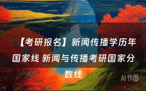 【考研报名】新闻传播学历年国家线 新闻与传播考研国家分数线