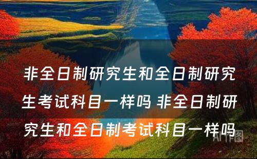 非全日制研究生和全日制研究生考试科目一样吗 非全日制研究生和全日制考试科目一样吗