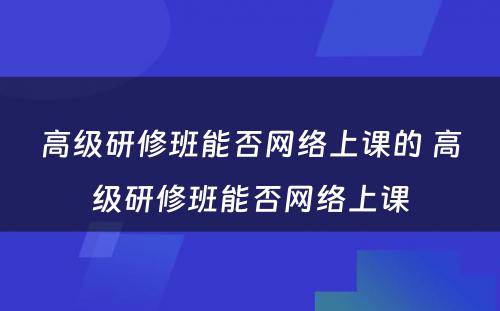 高级研修班能否网络上课的 高级研修班能否网络上课