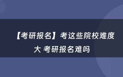 【考研报名】考这些院校难度大 考研报名难吗