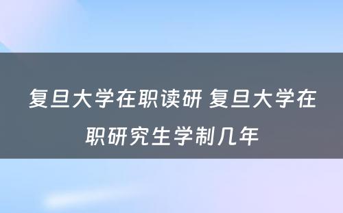 复旦大学在职读研 复旦大学在职研究生学制几年