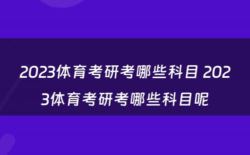 2023体育考研考哪些科目 2023体育考研考哪些科目呢