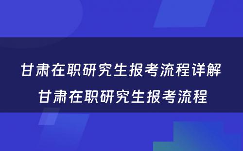 甘肃在职研究生报考流程详解 甘肃在职研究生报考流程