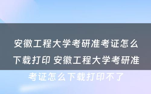 安徽工程大学考研准考证怎么下载打印 安徽工程大学考研准考证怎么下载打印不了