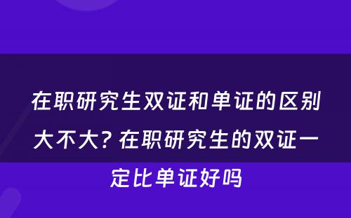 在职研究生双证和单证的区别大不大? 在职研究生的双证一定比单证好吗