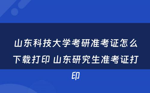 山东科技大学考研准考证怎么下载打印 山东研究生准考证打印