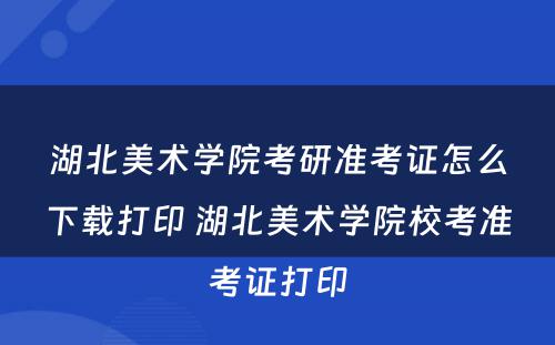 湖北美术学院考研准考证怎么下载打印 湖北美术学院校考准考证打印