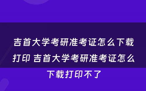 吉首大学考研准考证怎么下载打印 吉首大学考研准考证怎么下载打印不了