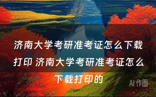 济南大学考研准考证怎么下载打印 济南大学考研准考证怎么下载打印的