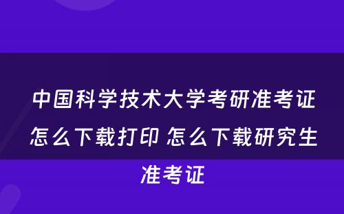 中国科学技术大学考研准考证怎么下载打印 怎么下载研究生准考证