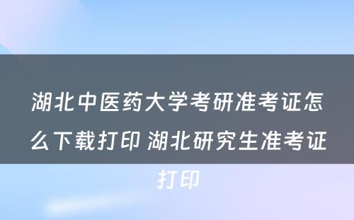 湖北中医药大学考研准考证怎么下载打印 湖北研究生准考证打印