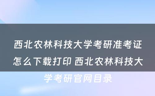 西北农林科技大学考研准考证怎么下载打印 西北农林科技大学考研官网目录