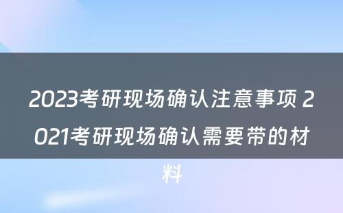 2023考研现场确认注意事项 2021考研现场确认需要带的材料