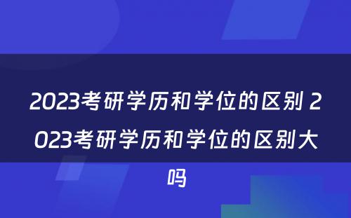 2023考研学历和学位的区别 2023考研学历和学位的区别大吗