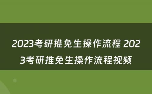 2023考研推免生操作流程 2023考研推免生操作流程视频