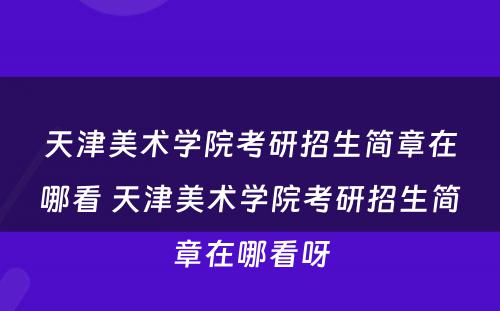 天津美术学院考研招生简章在哪看 天津美术学院考研招生简章在哪看呀