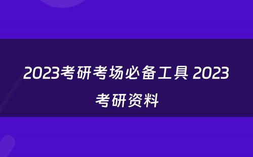 2023考研考场必备工具 2023考研资料