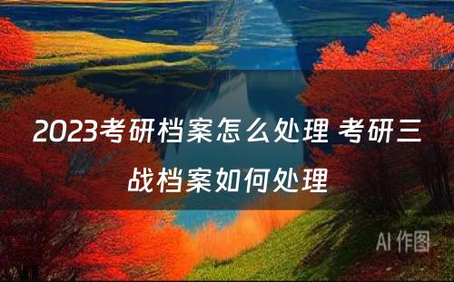 2023考研档案怎么处理 考研三战档案如何处理