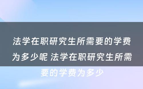 法学在职研究生所需要的学费为多少呢 法学在职研究生所需要的学费为多少