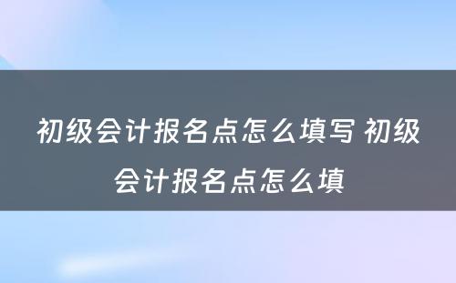 初级会计报名点怎么填写 初级会计报名点怎么填