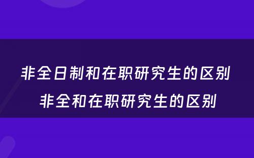 非全日制和在职研究生的区别 非全和在职研究生的区别