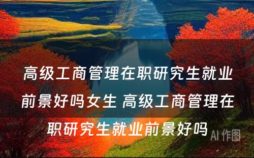 高级工商管理在职研究生就业前景好吗女生 高级工商管理在职研究生就业前景好吗