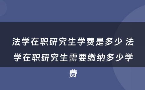 法学在职研究生学费是多少 法学在职研究生需要缴纳多少学费