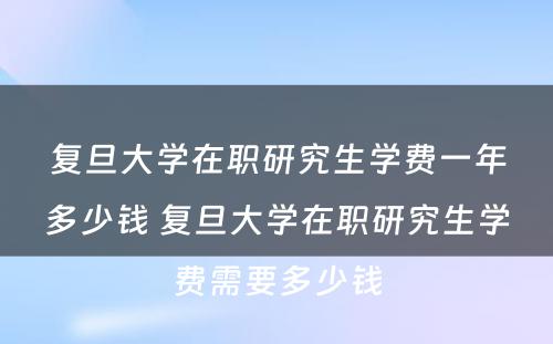 复旦大学在职研究生学费一年多少钱 复旦大学在职研究生学费需要多少钱