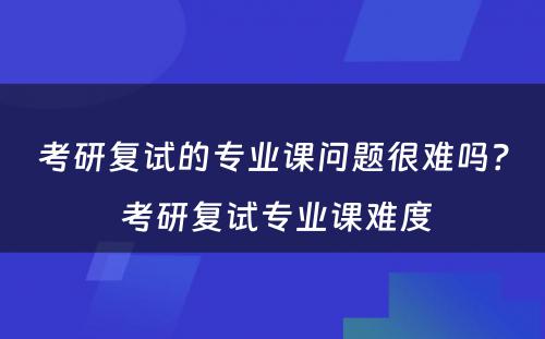 考研复试的专业课问题很难吗？ 考研复试专业课难度