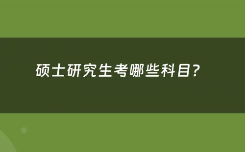 硕士研究生考哪些科目？ 