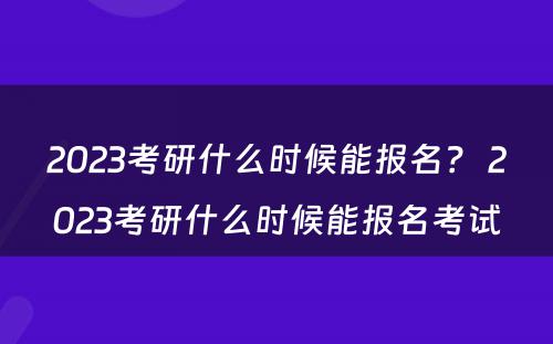 2023考研什么时候能报名？ 2023考研什么时候能报名考试