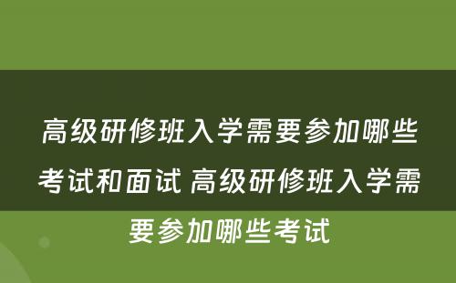 高级研修班入学需要参加哪些考试和面试 高级研修班入学需要参加哪些考试