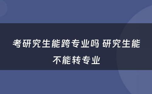 考研究生能跨专业吗 研究生能不能转专业