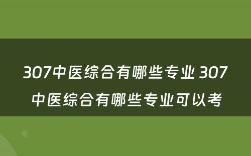 307中医综合有哪些专业 307中医综合有哪些专业可以考