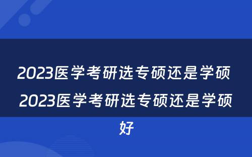 2023医学考研选专硕还是学硕 2023医学考研选专硕还是学硕好